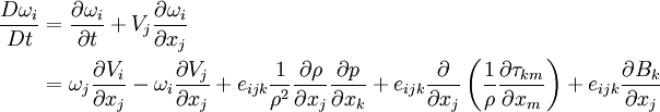 \begin{align} \frac{D\omega_i}{Dt} &= \frac{\partial \omega_i}{\partial t} + V_j \frac{\partial \omega_i}{\partial x_j} \\ &= \omega_j \frac{\partial V_i}{\partial x_j}  - \omega_i \frac{\partial V_j}{\partial x_j}  + e_{ijk}\frac{1}{\rho^2}\frac{\partial \rho}{\partial x_j}\frac{\partial p}{\partial x_k} + e_{ijk}\frac{\partial}{\partial x_j}\left(\frac{1}{\rho}\frac{\partial \tau_{km}}{\partial x_m}\right) + e_{ijk}\frac{\partial B_k }{\partial x_j} \end{align}