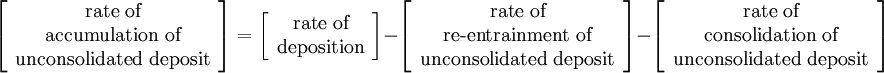 \left[\begin{array}{c} \text{rate of}\\ \text{accumulation of}\\ \text{unconsolidated deposit} \end{array} \right]= \left[\begin{array}{c} \text{rate of}\\ \text{deposition} \end{array} \right] - \left[\begin{array}{c} \text{rate of}\\ \text{re-entrainment of}\\ \text{unconsolidated deposit} \end{array} \right] - \left[\begin{array}{c} \text{rate of}\\ \text{consolidation of}\\ \text{unconsolidated deposit} \end{array} \right]