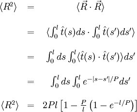 \begin{matrix} \langle R^{2} \rangle & = & \langle \vec R \cdot \vec R \rangle \\ \\ \ & = & \langle \int_{0}^{l} \hat t(s) ds \cdot \int_{0}^{l} \hat t(s') ds' \rangle \\ \\ \ & = & \int_{0}^{l} ds \int_{0}^{l} \langle \hat t(s) \cdot \hat t(s') \rangle ds' \\ \\ \ & = & \int_{0}^{l} ds \int_{0}^{l} e^{-\left | s - s' \right | / P} ds' \\ \\ \ \langle R^{2} \rangle & = & 2 Pl \left [ 1 - \frac {P}{l} \left ( 1 - e^{-l/P} \right ) \right ] \end{matrix}