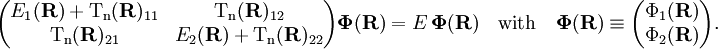 \begin{pmatrix} E_1(\mathbf{R})+ \mathrm{T_n}(\mathbf{R})_{11}&\mathrm{T_n}(\mathbf{R})_{12}\\ \mathrm{T_n}(\mathbf{R})_{21}&E_2(\mathbf{R})+\mathrm{T_n}(\mathbf{R})_{22}\\ \end{pmatrix} \boldsymbol{\Phi}(\mathbf{R}) = E \,\boldsymbol{\Phi}(\mathbf{R}) \quad \mathrm{with}\quad  \boldsymbol{\Phi}(\mathbf{R})\equiv \begin{pmatrix} \Phi_1(\mathbf{R}) \\ \Phi_2(\mathbf{R}) \\ \end{pmatrix} .