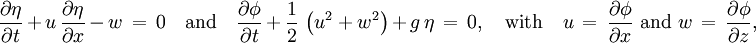 \frac{\partial \eta}{\partial t}\, +\, u\, \frac{\partial \eta}{\partial x}\, -\, w\, =\, 0    \quad \text{and} \quad   \frac{\partial \phi}{\partial t}\, +\, \frac{1}{2}\, \left( u^2 + w^2 \right)\, +\, g\, \eta\, =\, 0,   \quad \text{with} \quad   u\, =\, \frac{\partial \phi}{\partial x}   \text{ and }   w\, =\, \frac{\partial \phi}{\partial z},