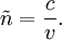 \tilde{n} = \frac{c}{v}.