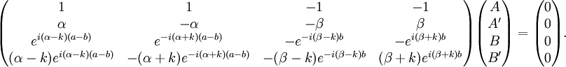 \begin{pmatrix} 1 & 1 & -1 & -1 \\ \alpha & -\alpha & -\beta & \beta \\ e^{i(\alpha-k)(a-b)} & e^{-i(\alpha+k)(a-b)} & -e^{-i(\beta-k)b} & -e^{i(\beta+k)b} \\ (\alpha-k)e^{i(\alpha-k)(a-b)} & -(\alpha+k)e^{-i(\alpha+k)(a-b)} & -(\beta-k)e^{-i(\beta-k)b} & (\beta+k)e^{i(\beta+k)b} \end{pmatrix} \begin{pmatrix} A \\ A' \\ B \\ B' \end{pmatrix} = \begin{pmatrix} 0 \\ 0 \\ 0 \\ 0 \end{pmatrix}. \,\!