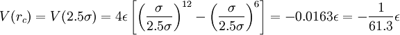 \displaystyle     V ( r_c )    =    V ( 2.5 \sigma )    =    4 \epsilon    \left[       \left(          \frac 	 {\sigma} 	 {2.5 \sigma}       \right)^{12}       -       \left(          \frac 	 {\sigma} 	 {2.5 \sigma}       \right)^6    \right]    =    -0.0163 \epsilon    =    -    \frac    {1}    {61.3}    \epsilon