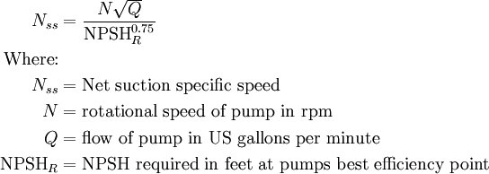 \begin{align} N_{ss} &= \frac{N\sqrt{Q}} {\mbox{NPSH}_R^{0.75}} \\  \mbox{Where:}\\ N_{ss} &= \mbox{Net suction specific speed} \\ N  &= \mbox{rotational speed of pump in rpm} \\ Q  &= \mbox{flow of pump in US gallons per minute} \\ \mbox{NPSH}_R &= \mbox{NPSH required in feet at pumps best efficiency point} \\  \end{align}